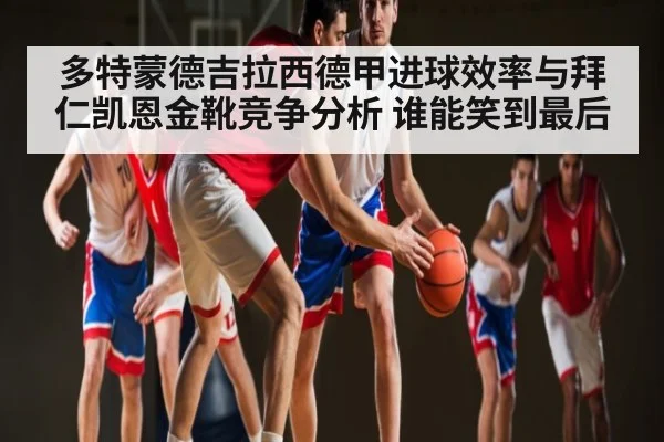 多特蒙德吉拉西德甲进球效率与拜仁凯恩金靴竞争分析 谁能笑到最后